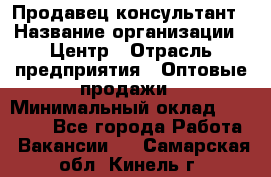 Продавец-консультант › Название организации ­ Центр › Отрасль предприятия ­ Оптовые продажи › Минимальный оклад ­ 20 000 - Все города Работа » Вакансии   . Самарская обл.,Кинель г.